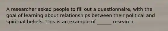 A researcher asked people to fill out a questionnaire, with the goal of learning about relationships between their political and spiritual beliefs. This is an example of ______ research.