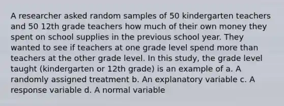 A researcher asked random samples of 50 kindergarten teachers and 50 12th grade teachers how much of their own money they spent on school supplies in the previous school year. They wanted to see if teachers at one grade level spend more than teachers at the other grade level. In this study, the grade level taught (kindergarten or 12th grade) is an example of a. A randomly assigned treatment b. An explanatory variable c. A response variable d. A normal variable