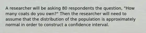 A researcher will be asking 80 respondents the question, "How many coats do you own?" Then the researcher will need to assume that the distribution of the population is approximately normal in order to construct a confidence interval.