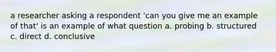 a researcher asking a respondent 'can you give me an example of that' is an example of what question a. probing b. structured c. direct d. conclusive