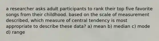 a researcher asks adult participants to rank their top five favorite songs from their childhood. based on the scale of measurement described, which measure of central tendency is most appropriate to describe these data? a) mean b) median c) mode d) range