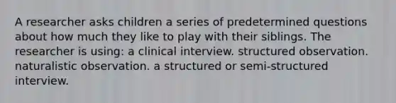 A researcher asks children a series of predetermined questions about how much they like to play with their siblings. The researcher is using: a clinical interview. structured observation. naturalistic observation. a structured or semi-structured interview.