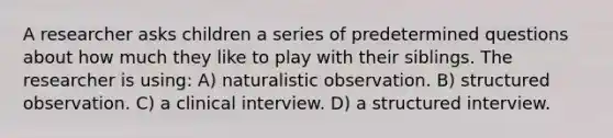 A researcher asks children a series of predetermined questions about how much they like to play with their siblings. The researcher is using: A) naturalistic observation. B) structured observation. C) a clinical interview. D) a structured interview.