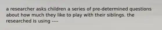 a researcher asks children a series of pre-determined questions about how much they like to play with their siblings. the researched is using ----