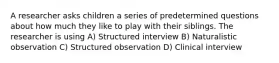 A researcher asks children a series of predetermined questions about how much they like to play with their siblings. The researcher is using A) Structured interview B) Naturalistic observation C) Structured observation D) Clinical interview