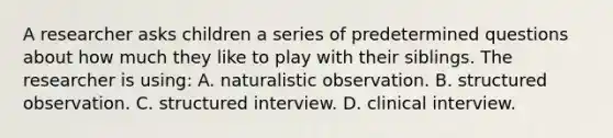 A researcher asks children a series of predetermined questions about how much they like to play with their siblings. The researcher is using: A. naturalistic observation. B. structured observation. C. structured interview. D. clinical interview.