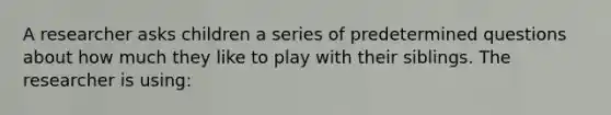 A researcher asks children a series of predetermined questions about how much they like to play with their siblings. The researcher is using: