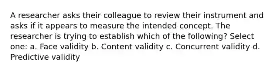 A researcher asks their colleague to review their instrument and asks if it appears to measure the intended concept. The researcher is trying to establish which of the following? Select one: a. Face validity b. Content validity c. Concurrent validity d. Predictive validity