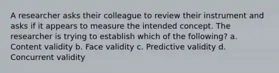 A researcher asks their colleague to review their instrument and asks if it appears to measure the intended concept. The researcher is trying to establish which of the following? a. Content validity b. Face validity c. Predictive validity d. Concurrent validity