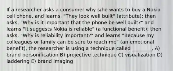 If a researcher asks a consumer why s/he wants to buy a Nokia cell phone, and learns, "They look well built" (attribute); then asks, "Why is it important that the phone be well built?" and learns "It suggests Nokia is reliable" (a functional benefit); then asks, "Why is reliability important?" and learns "Because my colleagues or family can be sure to reach me" (an emotional benefit), the researcher is using a technique called ________. A) brand personification B) projective technique C) visualization D) laddering E) brand imaging