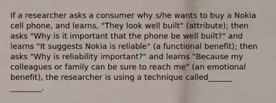 If a researcher asks a consumer why s/he wants to buy a Nokia cell phone, and learns, "They look well built" (attribute); then asks "Why is it important that the phone be well built?" and learns "It suggests Nokia is reliable" (a functional benefit); then asks "Why is reliability important?" and learns "Because my colleagues or family can be sure to reach me" (an emotional benefit), the researcher is using a technique called______ ________.