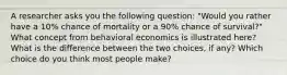 A researcher asks you the following question: "Would you rather have a 10% chance of mortality or a 90% chance of survival?" What concept from behavioral economics is illustrated here? What is the difference between the two choices, if any? Which choice do you think most people make?