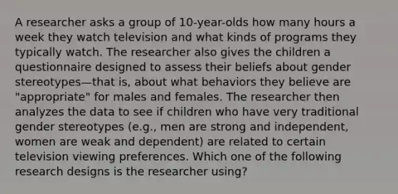 A researcher asks a group of 10-year-olds how many hours a week they watch television and what kinds of programs they typically watch. The researcher also gives the children a questionnaire designed to assess their beliefs about gender stereotypes—that is, about what behaviors they believe are "appropriate" for males and females. The researcher then analyzes the data to see if children who have very traditional gender stereotypes (e.g., men are strong and independent, women are weak and dependent) are related to certain television viewing preferences. Which one of the following research designs is the researcher using?