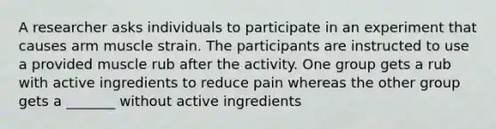 A researcher asks individuals to participate in an experiment that causes arm muscle strain. The participants are instructed to use a provided muscle rub after the activity. One group gets a rub with active ingredients to reduce pain whereas the other group gets a _______ without active ingredients