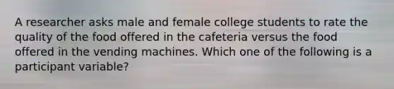 A researcher asks male and female college students to rate the quality of the food offered in the cafeteria versus the food offered in the vending machines. Which one of the following is a participant variable?