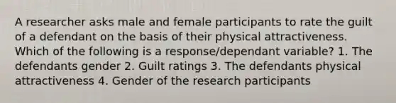 A researcher asks male and female participants to rate the guilt of a defendant on the basis of their physical attractiveness. Which of the following is a response/dependant variable? 1. The defendants gender 2. Guilt ratings 3. The defendants physical attractiveness 4. Gender of the research participants