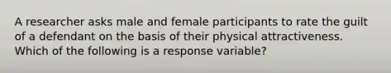 A researcher asks male and female participants to rate the guilt of a defendant on the basis of their physical attractiveness. Which of the following is a response variable?