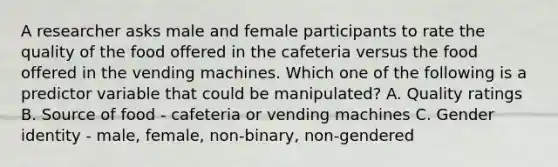 A researcher asks male and female participants to rate the quality of the food offered in the cafeteria versus the food offered in the vending machines. Which one of the following is a predictor variable that could be manipulated? A. Quality ratings B. Source of food - cafeteria or vending machines C. Gender identity - male, female, non-binary, non-gendered