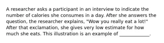 A researcher asks a participant in an interview to indicate the number of calories she consumes in a day. After she answers the question, the researcher explains, "Wow you really eat a lot!" After that exclamation, she gives very low estimate for how much she eats. This illustration is an example of _____________.