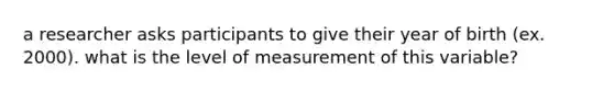 a researcher asks participants to give their year of birth (ex. 2000). what is the level of measurement of this variable?