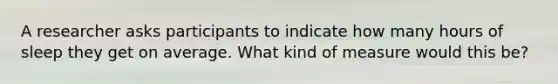 A researcher asks participants to indicate how many hours of sleep they get on average. What kind of measure would this be?