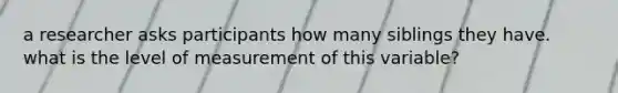 a researcher asks participants how many siblings they have. what is the level of measurement of this variable?