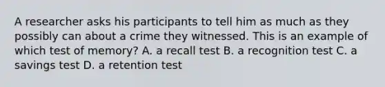 A researcher asks his participants to tell him as much as they possibly can about a crime they witnessed. This is an example of which test of memory? A. a recall test B. a recognition test C. a savings test D. a retention test