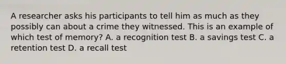 A researcher asks his participants to tell him as much as they possibly can about a crime they witnessed. This is an example of which test of memory? A. a recognition test B. a savings test C. a retention test D. a recall test