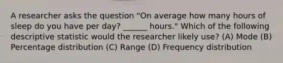 A researcher asks the question "On average how many hours of sleep do you have per day? ______ hours." Which of the following descriptive statistic would the researcher likely use? (A) Mode (B) Percentage distribution (C) Range (D) Frequency distribution