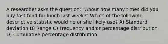 A researcher asks the question: "About how many times did you buy fast food for lunch last week?" Which of the following descriptive statistic would he or she likely use? A) Standard deviation B) Range C) Frequency and/or percentage distribution D) Cumulative percentage distribution