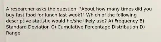 A researcher asks the question: "About how many times did you buy fast food for lunch last week?" Which of the following descriptive statistic would he/she likely use? A) Frequency B) Standard Deviation C) Cumulative Percentage Distribution D) Range