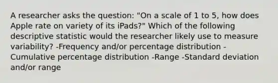 A researcher asks the question: "On a scale of 1 to 5, how does Apple rate on variety of its iPads?" Which of the following descriptive statistic would the researcher likely use to measure variability? -Frequency and/or percentage distribution -Cumulative percentage distribution -Range -Standard deviation and/or range