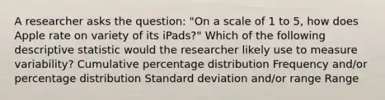 A researcher asks the question: "On a scale of 1 to 5, how does Apple rate on variety of its iPads?" Which of the following descriptive statistic would the researcher likely use to measure variability? Cumulative percentage distribution Frequency and/or percentage distribution Standard deviation and/or range Range