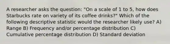 A researcher asks the question: "On a scale of 1 to 5, how does Starbucks rate on variety of its coffee drinks?" Which of the following descriptive statistic would the researcher likely use? A) Range B) Frequency and/or percentage distribution C) Cumulative percentage distribution D) Standard deviation