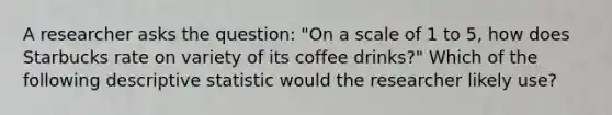 A researcher asks the question: "On a scale of 1 to 5, how does Starbucks rate on variety of its coffee drinks?" Which of the following descriptive statistic would the researcher likely use?