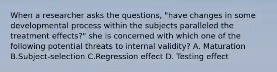 When a researcher asks the questions, "have changes in some developmental process within the subjects paralleled the treatment effects?" she is concerned with which one of the following potential threats to internal validity? A. Maturation B.Subject-selection C.Regression effect D. Testing effect