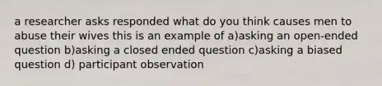 a researcher asks responded what do you think causes men to abuse their wives this is an example of a)asking an open-ended question b)asking a closed ended question c)asking a biased question d) participant observation