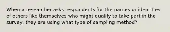 When a researcher asks respondents for the names or identities of others like themselves who might qualify to take part in the survey, they are using what type of sampling method?