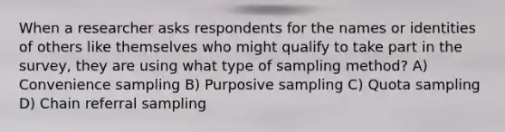 When a researcher asks respondents for the names or identities of others like themselves who might qualify to take part in the survey, they are using what type of sampling method? A) Convenience sampling B) Purposive sampling C) Quota sampling D) Chain referral sampling