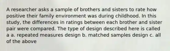 A researcher asks a sample of brothers and sisters to rate how positive their family environment was during childhood. In this study, the differences in ratings between each brother and sister pair were compared. The type of design described here is called a a. repeated measures design b. matched samples design c. all of the above