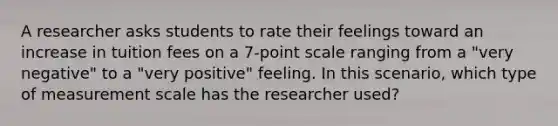 A researcher asks students to rate their feelings toward an increase in tuition fees on a 7-point scale ranging from a "very negative" to a "very positive" feeling. In this scenario, which type of measurement scale has the researcher used?