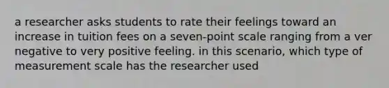 a researcher asks students to rate their feelings toward an increase in tuition fees on a seven-point scale ranging from a ver negative to very positive feeling. in this scenario, which type of measurement scale has the researcher used