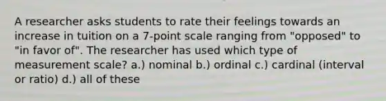 A researcher asks students to rate their feelings towards an increase in tuition on a 7-point scale ranging from "opposed" to "in favor of". The researcher has used which type of measurement scale? a.) nominal b.) ordinal c.) cardinal (interval or ratio) d.) all of these