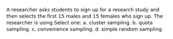 A researcher asks students to sign up for a research study and then selects the first 15 males and 15 females who sign up. The researcher is using Select one: a. cluster sampling. b. quota sampling. c. convenience sampling. d. simple random sampling.