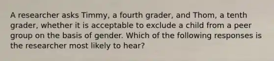 A researcher asks Timmy, a fourth grader, and Thom, a tenth grader, whether it is acceptable to exclude a child from a peer group on the basis of gender. Which of the following responses is the researcher most likely to hear?