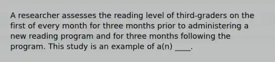 A researcher assesses the reading level of third-graders on the first of every month for three months prior to administering a new reading program and for three months following the program. This study is an example of a(n) ____.