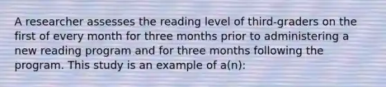 A researcher assesses the reading level of third-graders on the first of every month for three months prior to administering a new reading program and for three months following the program. This study is an example of a(n):