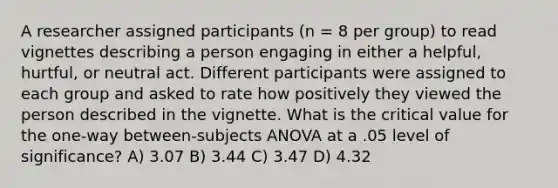 A researcher assigned participants (n = 8 per group) to read vignettes describing a person engaging in either a helpful, hurtful, or neutral act. Different participants were assigned to each group and asked to rate how positively they viewed the person described in the vignette. What is the critical value for the one-way between-subjects ANOVA at a .05 level of significance? A) 3.07 B) 3.44 C) 3.47 D) 4.32