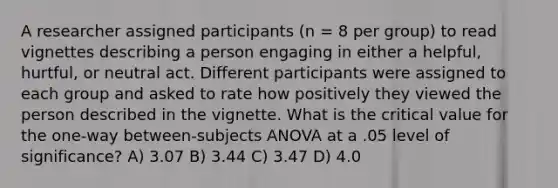 A researcher assigned participants (n = 8 per group) to read vignettes describing a person engaging in either a helpful, hurtful, or neutral act. Different participants were assigned to each group and asked to rate how positively they viewed the person described in the vignette. What is the critical value for the one-way between-subjects ANOVA at a .05 level of significance? A) 3.07 B) 3.44 C) 3.47 D) 4.0