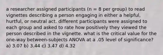 a researcher assigned participants (n = 8 per group) to read vignettes describing a person engaging in either a helpful, hurtful, or neutral act. different participants were assigned to each group and asked to rate how positively they viewed the person described in the vignette. what is the critical value for the one-way between-subjects ANOVA at a .05 level of significance? a) 3.07 b) 3.44 c) 3.47 d) 4.32